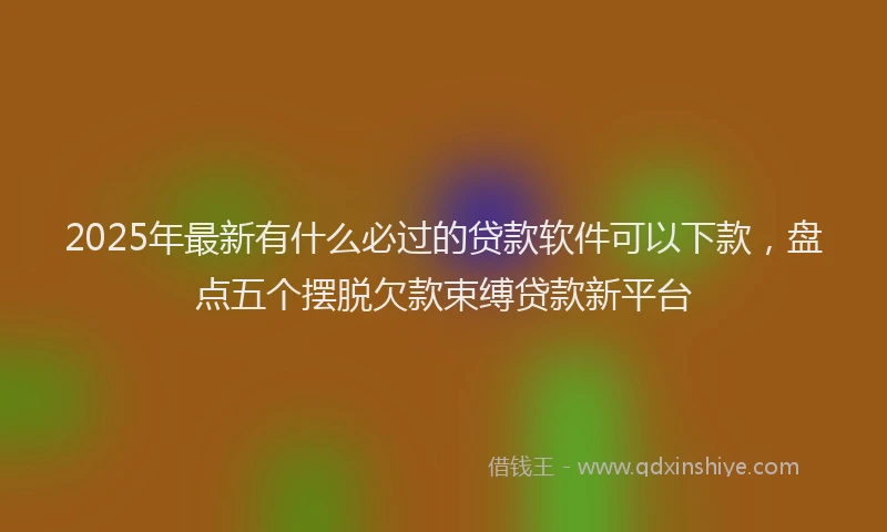 2025年最新有什么必过的贷款软件可以下款，盘点五个摆脱欠款束缚贷款新平台