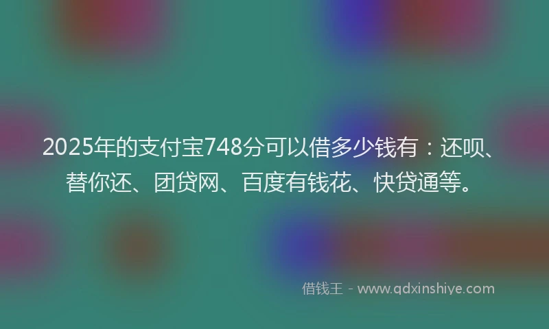 2025年的支付宝748分可以借多少钱有：还呗、替你还、团贷网、百度有钱花、快贷通等。