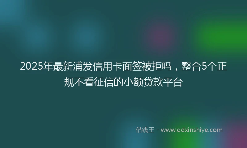 2025年最新浦发信用卡面签被拒吗，整合5个正规不看征信的小额贷款平台