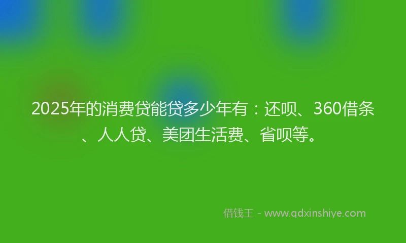 2025年的消费贷能贷多少年有：还呗、360借条、人人贷、美团生活费、省呗等。