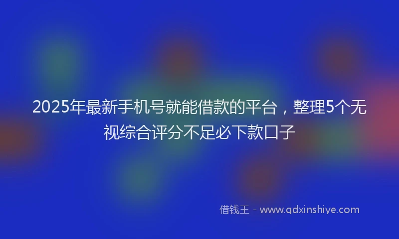 2025年最新手机号就能借款的平台，整理5个无视综合评分不足必下款口子
