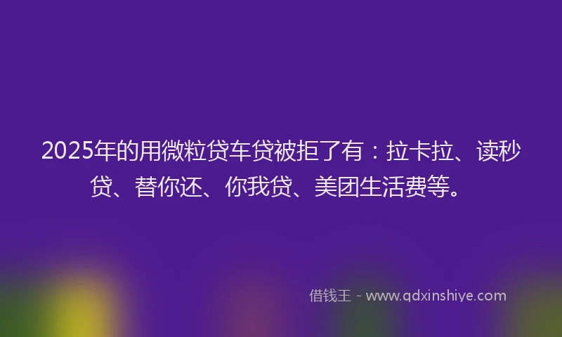 2025年的用微粒贷车贷被拒了有：拉卡拉、读秒贷、替你还、你我贷、美团生活费等。