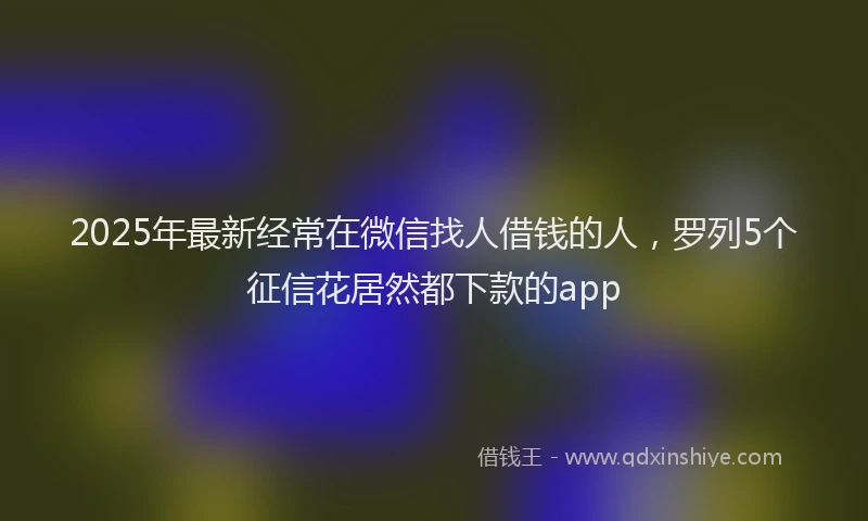 2025年最新经常在微信找人借钱的人，罗列5个征信花居然都下款的app