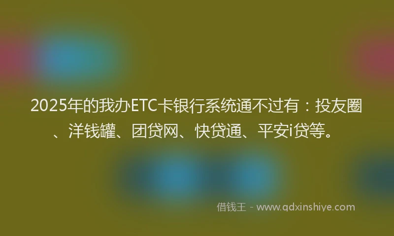 2025年的我办ETC卡银行系统通不过有：投友圈、洋钱罐、团贷网、快贷通、平安i贷等。