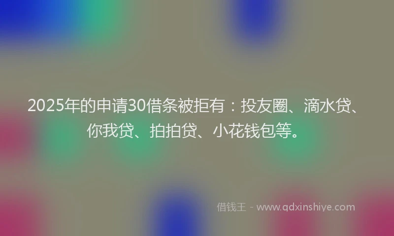 2025年的申请30借条被拒有：投友圈、滴水贷、你我贷、拍拍贷、小花钱包等。