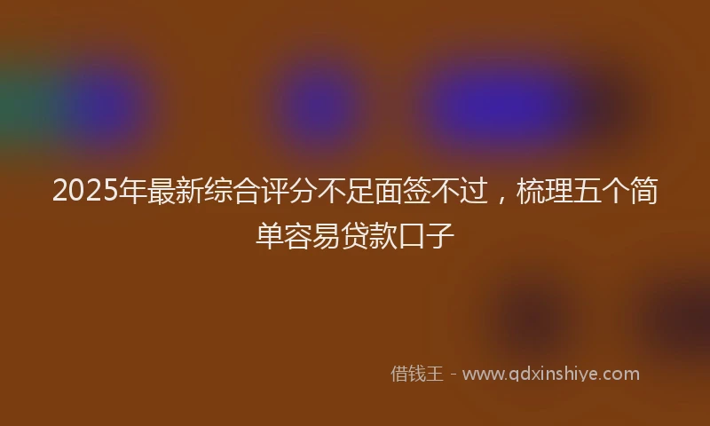 2025年最新综合评分不足面签不过，梳理五个简单容易贷款口子