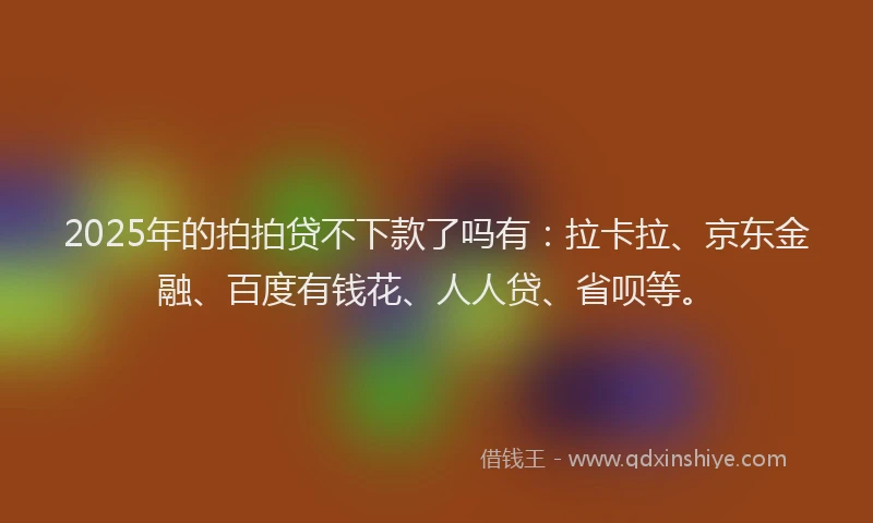 2025年的拍拍贷不下款了吗有：拉卡拉、京东金融、百度有钱花、人人贷、省呗等。