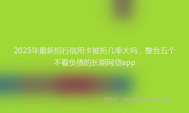 2025年最新招行信用卡被拒几率大吗，整合五个不看负债的长期网贷app