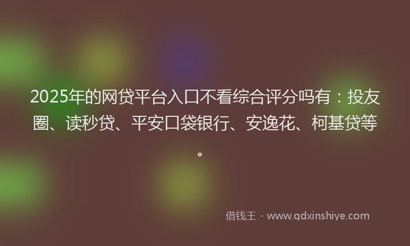 2025年的网贷平台入口不看综合评分吗有：投友圈、读秒贷、平安口袋银行、安逸花、柯基贷等。