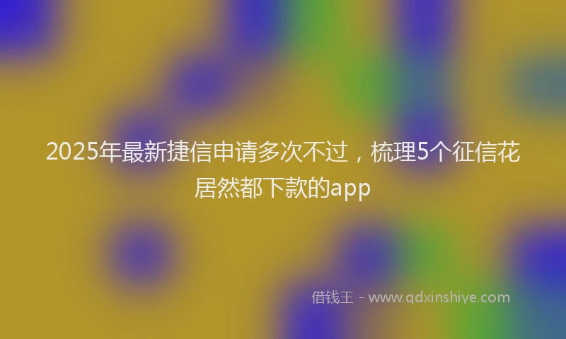 2025年最新捷信申请多次不过，梳理5个征信花居然都下款的app