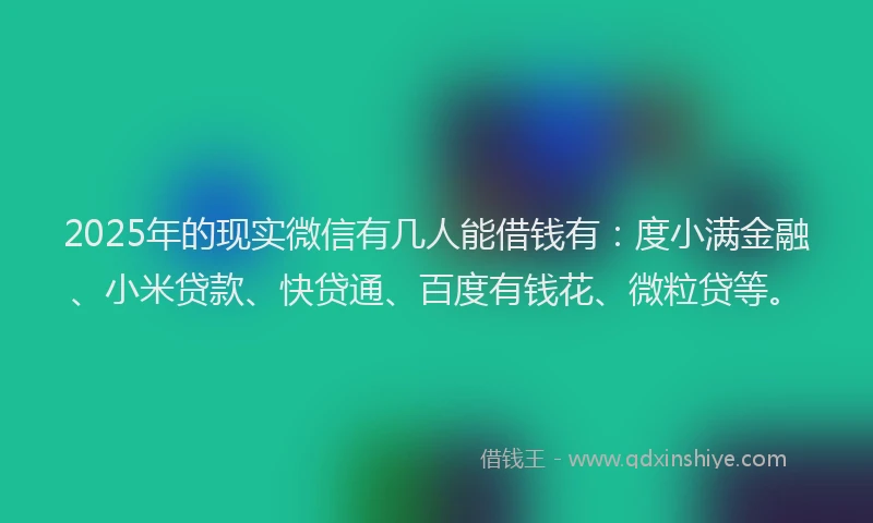 2025年的现实微信有几人能借钱有：度小满金融、小米贷款、快贷通、百度有钱花、微粒贷等。