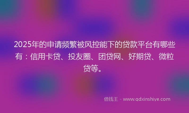 2025年的申请频繁被风控能下的贷款平台有哪些有：信用卡贷、投友圈、团贷网、好期贷、微粒贷等。