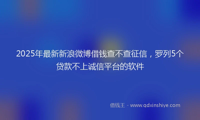 2025年最新新浪微博借钱查不查征信，罗列5个贷款不上诚信平台的软件