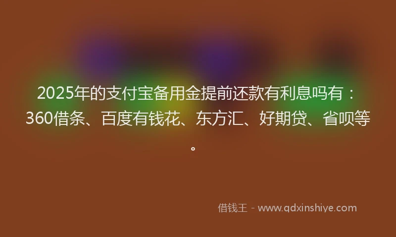 2025年的支付宝备用金提前还款有利息吗有：360借条、百度有钱花、东方汇、好期贷、省呗等。
