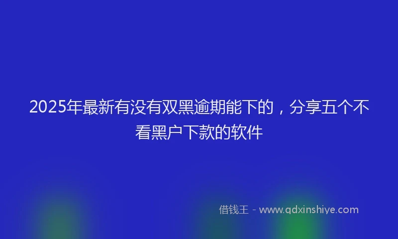 2025年最新有没有双黑逾期能下的，分享五个不看黑户下款的软件