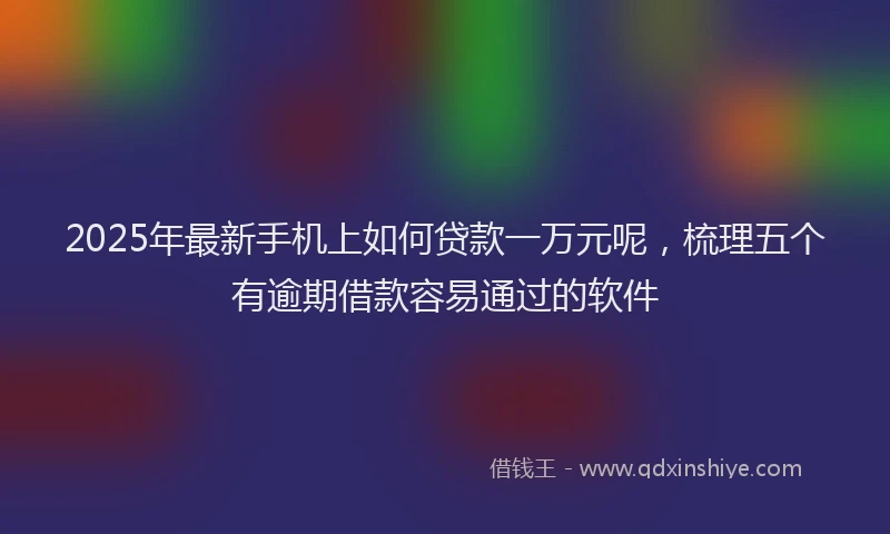 2025年最新手机上如何贷款一万元呢，梳理五个有逾期借款容易通过的软件