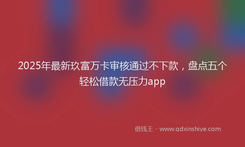 2025年最新玖富万卡审核通过不下款，盘点五个轻松借款无压力app