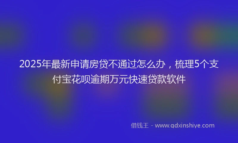 2025年最新申请房贷不通过怎么办，梳理5个支付宝花呗逾期万元快速贷款软件