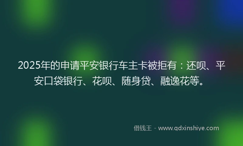 2025年的申请平安银行车主卡被拒有：还呗、平安口袋银行、花呗、随身贷、融逸花等。