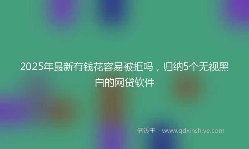 2025年最新有钱花容易被拒吗，归纳5个无视黑白的网贷软件