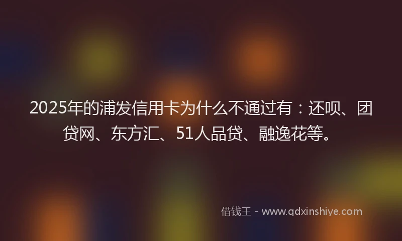 2025年的浦发信用卡为什么不通过有：还呗、团贷网、东方汇、51人品贷、融逸花等。