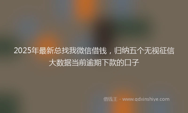 2025年最新总找我微信借钱，归纳五个无视征信大数据当前逾期下款的口子