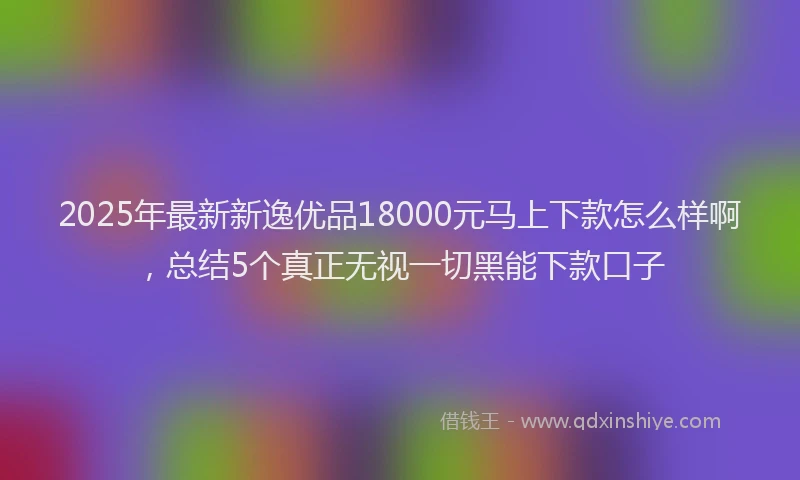 2025年最新新逸优品18000元马上下款怎么样啊，总结5个真正无视一切黑能下款口子