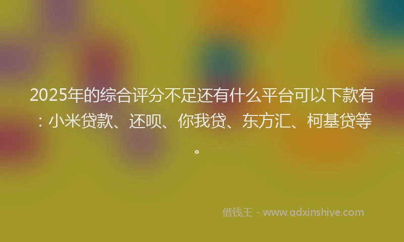 2025年的综合评分不足还有什么平台可以下款有：小米贷款、还呗、你我贷、东方汇、柯基贷等。