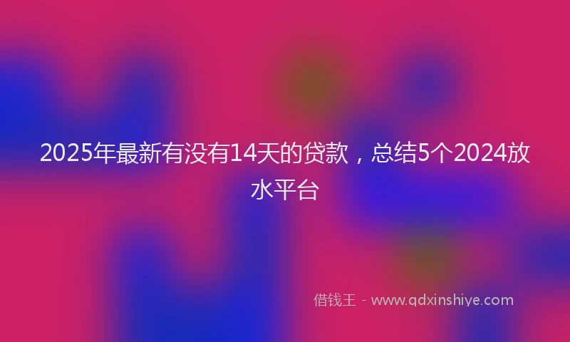 2025年最新有没有14天的贷款,总结5个2024放水平台