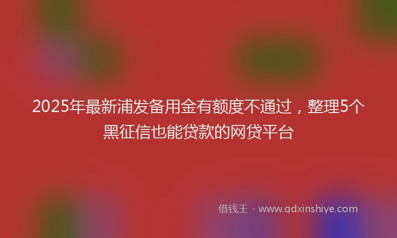 2025年最新浦发备用金有额度不通过，整理5个黑征信也能贷款的网贷平台
