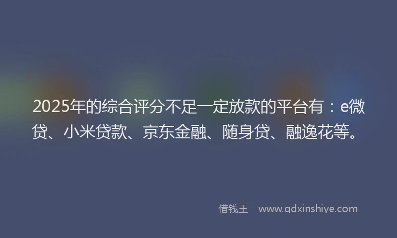 2025年的综合评分不足一定放款的平台有：e微贷、小米贷款、京东金融、随身贷、融逸花等。