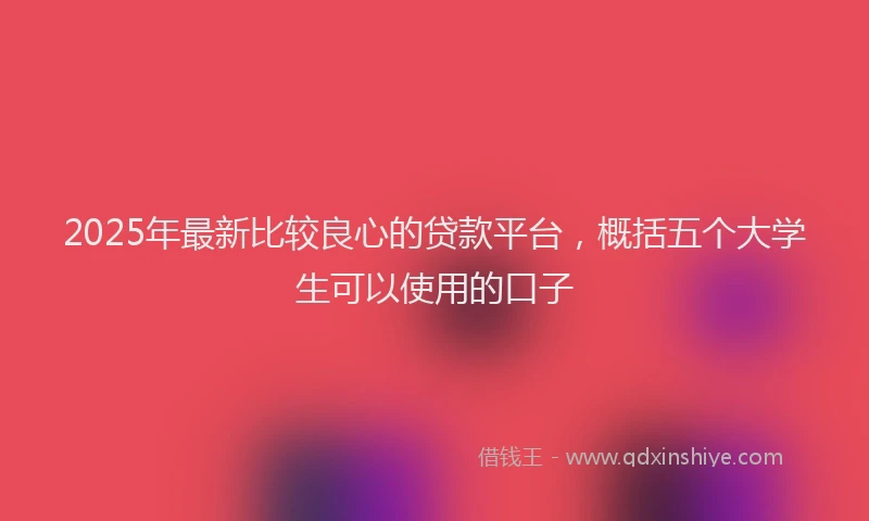 2025年最新比较良心的贷款平台，概括五个大学生可以使用的口子