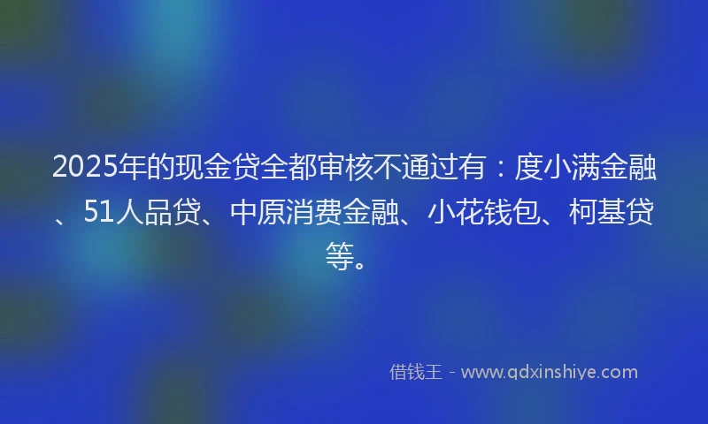 2025年的现金贷全都审核不通过有：度小满金融、51人品贷、中原消费金融、小花钱包、柯基贷等。