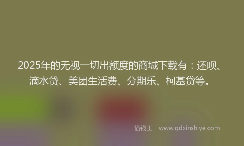2025年的无视一切出额度的商城下载有：还呗、滴水贷、美团生活费、分期乐、柯基贷等。
