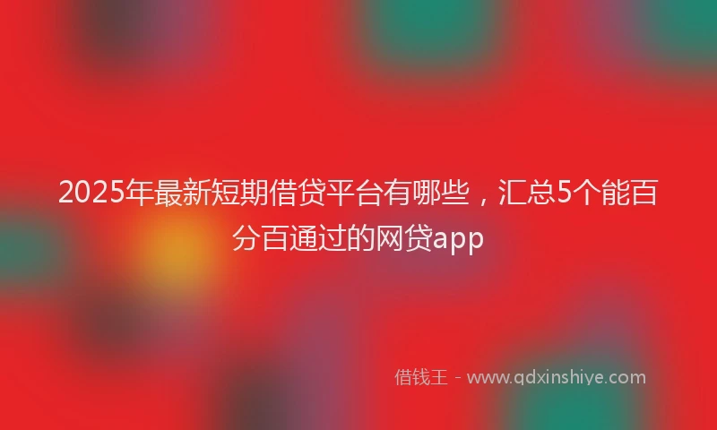 2025年最新短期借贷平台有哪些，汇总5个能百分百通过的网贷app