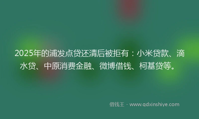 2025年的浦发点贷还清后被拒有：小米贷款、滴水贷、中原消费金融、微博借钱、柯基贷等。