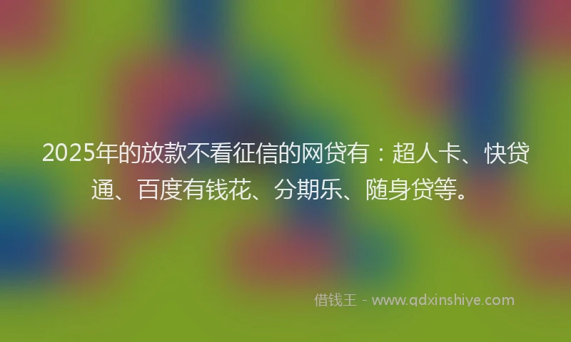 2025年的放款不看征信的网贷有：超人卡、快贷通、百度有钱花、分期乐、随身贷等。