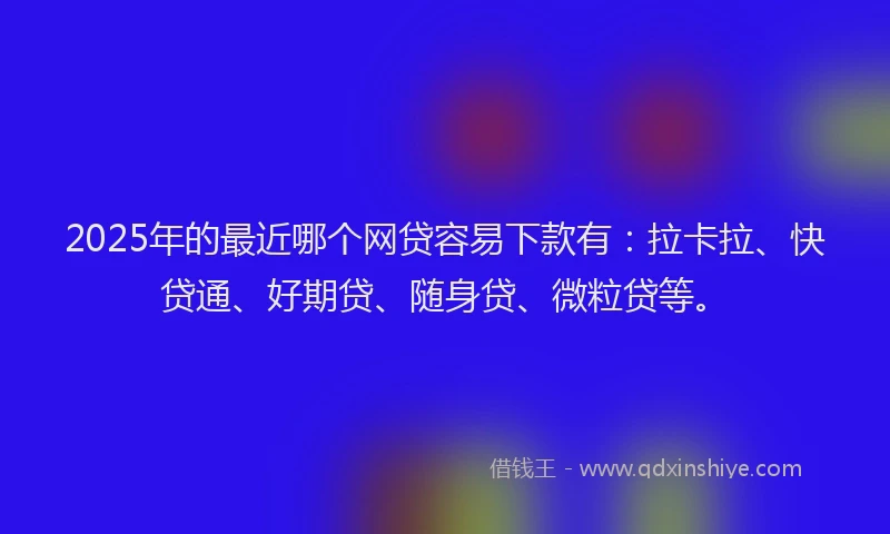 2025年的最近哪个网贷容易下款有：拉卡拉、快贷通、好期贷、随身贷、微粒贷等。