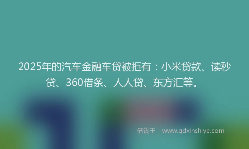 2025年的汽车金融车贷被拒有：小米贷款、读秒贷、360借条、人人贷、东方汇等。