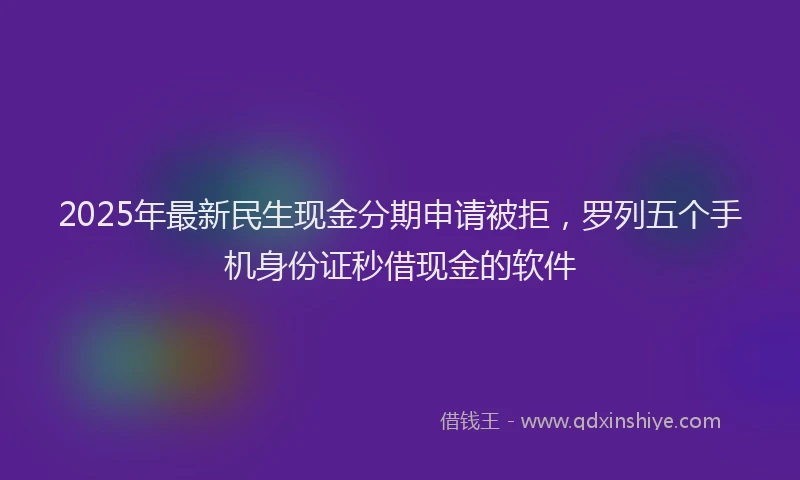 2025年最新民生现金分期申请被拒，罗列五个手机身份证秒借现金的软件