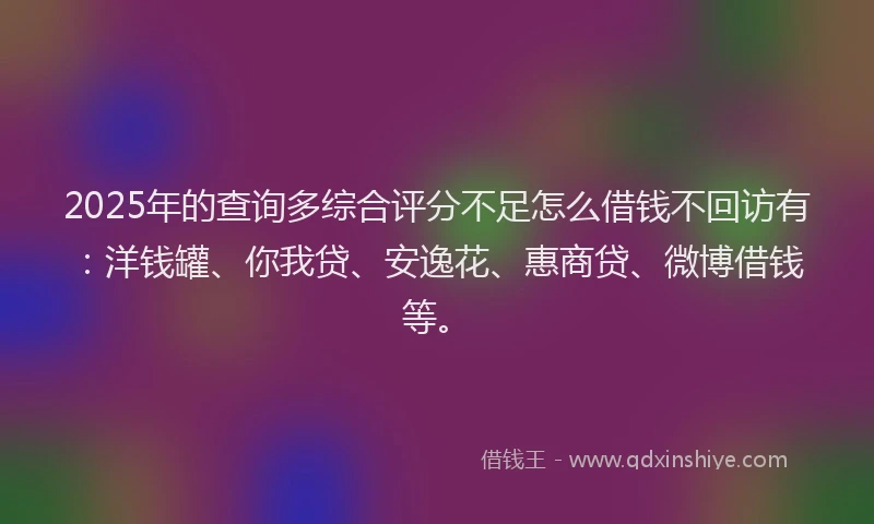 2025年的查询多综合评分不足怎么借钱不回访有：洋钱罐、你我贷、安逸花、惠商贷、微博借钱等。