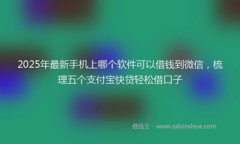 2025年最新手机上哪个软件可以借钱到微信，梳理五个支付宝快贷轻松借口子