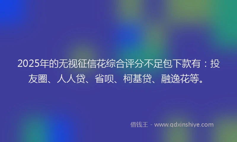 2025年的无视征信花综合评分不足包下款有：投友圈、人人贷、省呗、柯基贷、融逸花等。