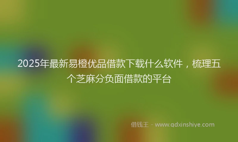 2025年最新易橙优品借款下载什么软件，梳理五个芝麻分负面借款的平台