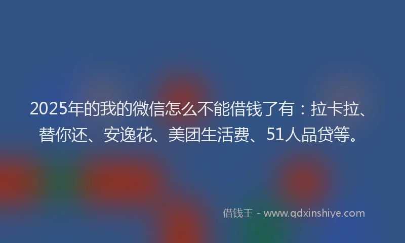 2025年的我的微信怎么不能借钱了有：拉卡拉、替你还、安逸花、美团生活费、51人品贷等。