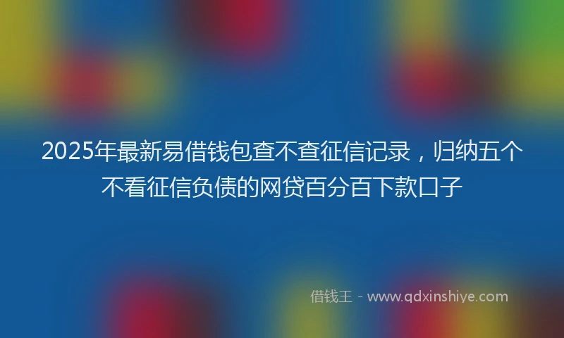 2025年最新易借钱包查不查征信记录，归纳五个不看征信负债的网贷百分百下款口子