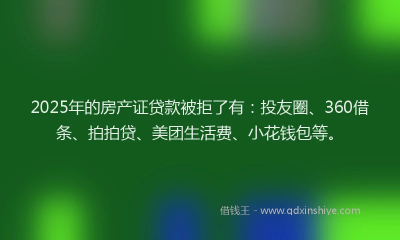 2025年的房产证贷款被拒了有：投友圈、360借条、拍拍贷、美团生活费、小花钱包等。