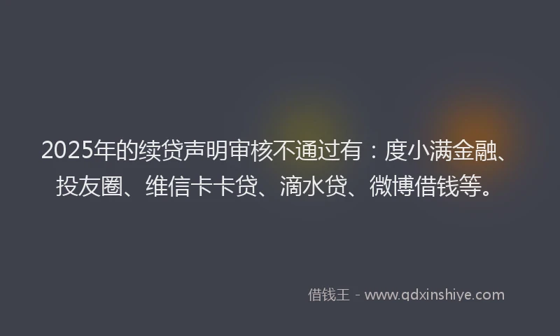2025年的续贷声明审核不通过有：度小满金融、投友圈、维信卡卡贷、滴水贷、微博借钱等。