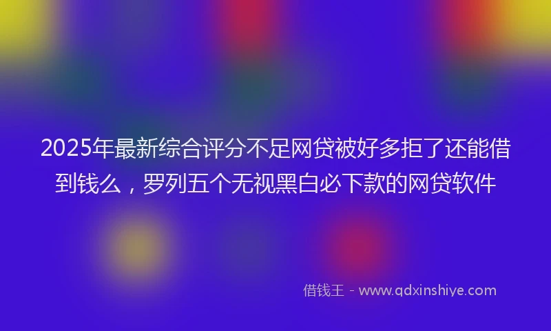 2025年最新综合评分不足网贷被好多拒了还能借到钱么，罗列五个无视黑白必下款的网贷软件
