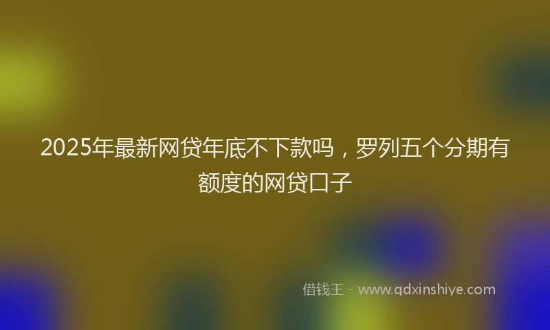 2025年最新网贷年底不下款吗，罗列五个分期有额度的网贷口子